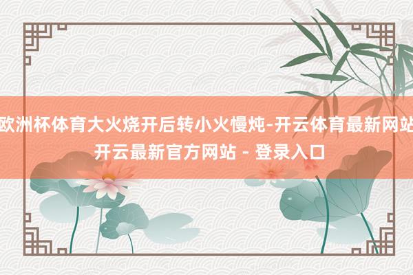 欧洲杯体育大火烧开后转小火慢炖-开云体育最新网站 开云最新官方网站 - 登录入口