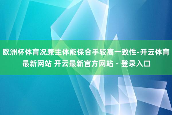 欧洲杯体育况兼主体能保合手较高一致性-开云体育最新网站 开云最新官方网站 - 登录入口