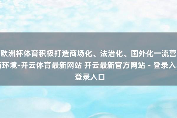 欧洲杯体育积极打造商场化、法治化、国外化一流营商环境-开云体育最新网站 开云最新官方网站 - 登录入口