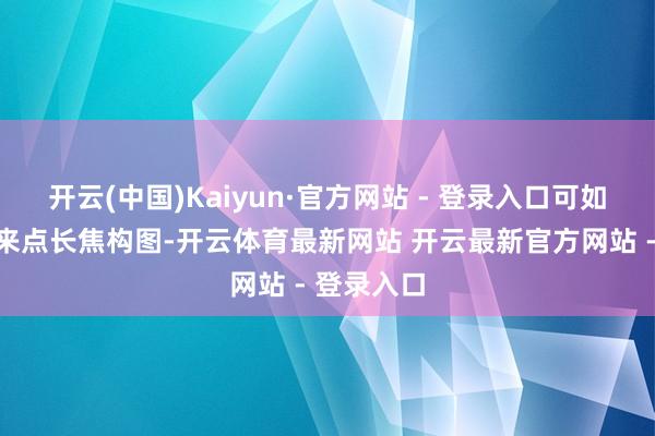 开云(中国)Kaiyun·官方网站 - 登录入口可如果你念念来点长焦构图-开云体育最新网站 开云最新官方网站 - 登录入口