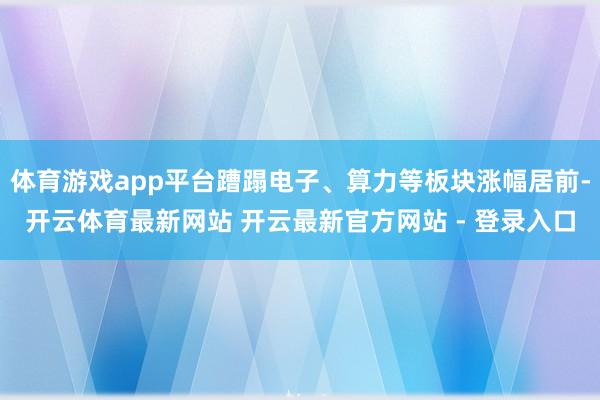 体育游戏app平台蹧蹋电子、算力等板块涨幅居前-开云体育最新网站 开云最新官方网站 - 登录入口