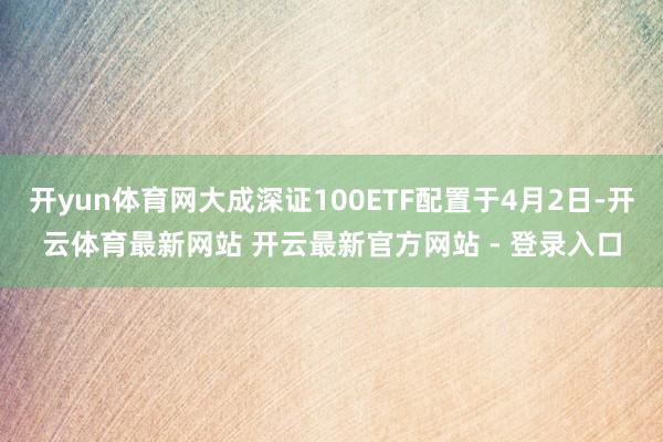 开yun体育网大成深证100ETF配置于4月2日-开云体育最新网站 开云最新官方网站 - 登录入口