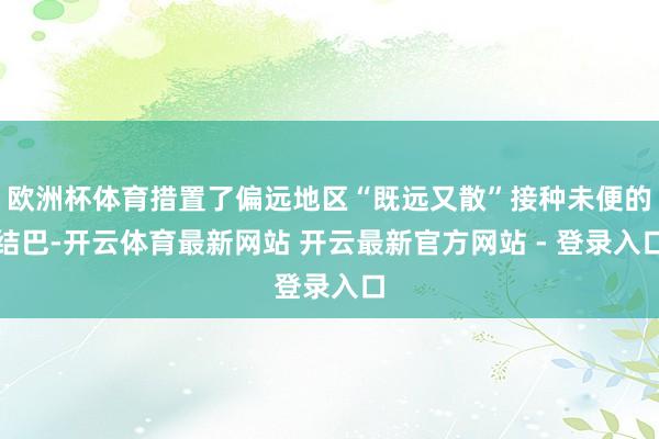 欧洲杯体育措置了偏远地区“既远又散”接种未便的结巴-开云体育最新网站 开云最新官方网站 - 登录入口