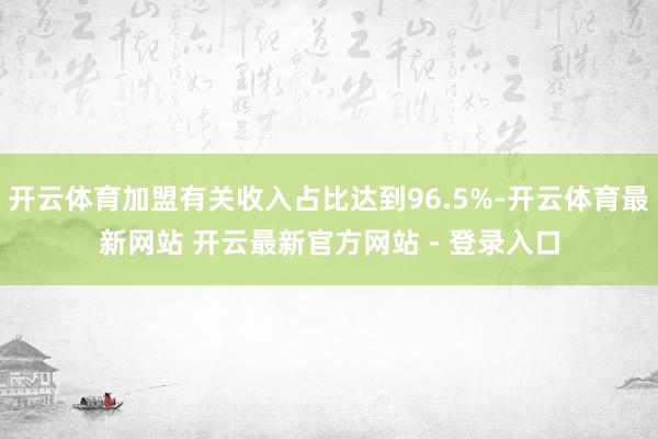 开云体育加盟有关收入占比达到96.5%-开云体育最新网站 开云最新官方网站 - 登录入口
