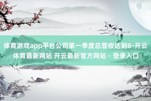 体育游戏app平台公司第一季度总营收达到8-开云体育最新网站 开云最新官方网站 - 登录入口