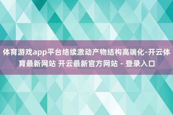 体育游戏app平台络续激动产物结构高端化-开云体育最新网站 开云最新官方网站 - 登录入口