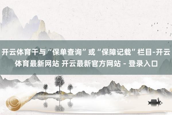 开云体育干与“保单查询”或“保障记载”栏目-开云体育最新网站 开云最新官方网站 - 登录入口