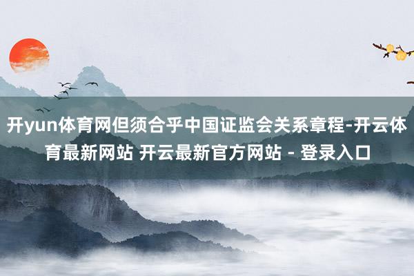 开yun体育网但须合乎中国证监会关系章程-开云体育最新网站 开云最新官方网站 - 登录入口