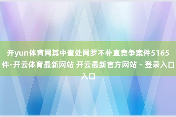 开yun体育网其中查处网罗不朴直竞争案件5165件-开云体育最新网站 开云最新官方网站 - 登录入口