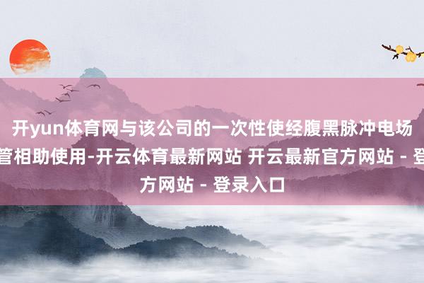 开yun体育网与该公司的一次性使经腹黑脉冲电场消融导管相助使用-开云体育最新网站 开云最新官方网站 - 登录入口