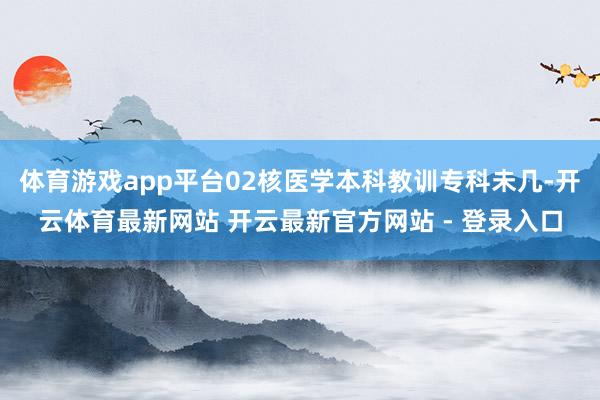 体育游戏app平台02核医学本科教训专科未几-开云体育最新网站 开云最新官方网站 - 登录入口