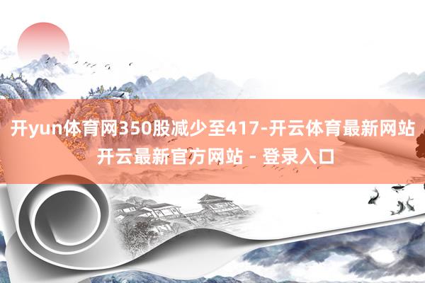 开yun体育网350股减少至417-开云体育最新网站 开云最新官方网站 - 登录入口