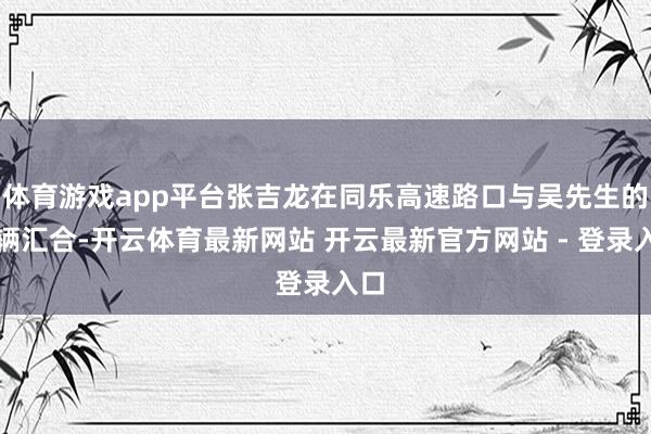 体育游戏app平台张吉龙在同乐高速路口与吴先生的车辆汇合-开云体育最新网站 开云最新官方网站 - 登录入口