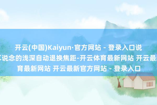 开云(中国)Kaiyun·官方网站 - 登录入口说白了便是镜头能左证耳说念的浅深自动退换焦距-开云体育最新网站 开云最新官方网站 - 登录入口