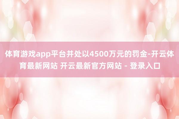 体育游戏app平台并处以4500万元的罚金-开云体育最新网站 开云最新官方网站 - 登录入口