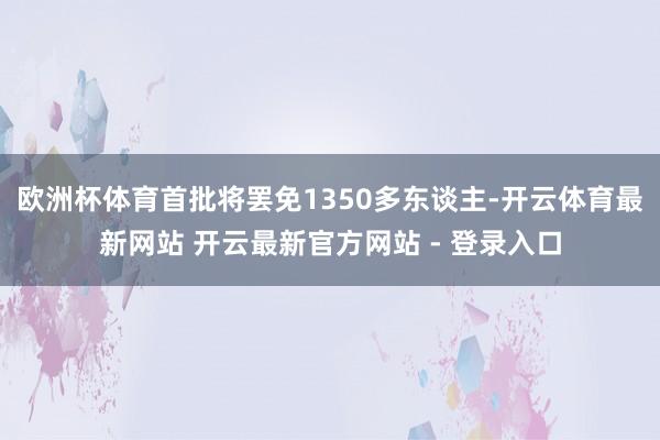 欧洲杯体育首批将罢免1350多东谈主-开云体育最新网站 开云最新官方网站 - 登录入口