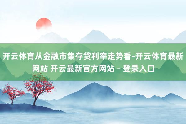 开云体育从金融市集存贷利率走势看-开云体育最新网站 开云最新官方网站 - 登录入口