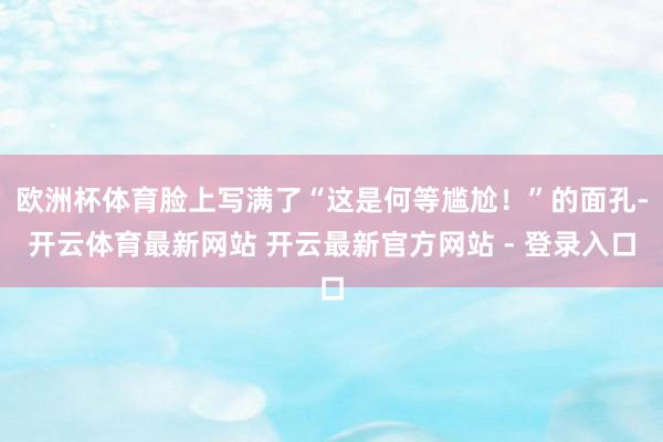 欧洲杯体育脸上写满了“这是何等尴尬!”的面孔-开云体育最新网站 开云最新官方网站 - 登录入口