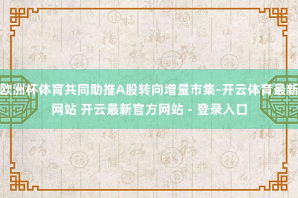 欧洲杯体育共同助推A股转向增量市集-开云体育最新网站 开云最新官方网站 - 登录入口