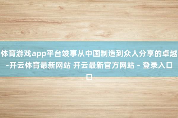 体育游戏app平台竣事从中国制造到众人分享的卓越-开云体育最新网站 开云最新官方网站 - 登录入口