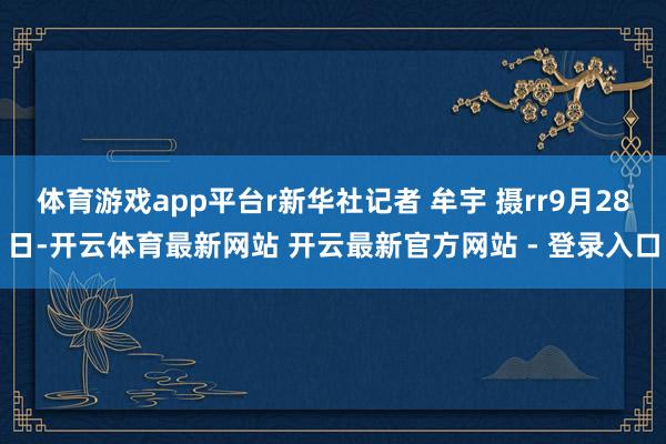 体育游戏app平台r新华社记者 牟宇 摄rr9月28日-开云体育最新网站 开云最新官方网站 - 登录入口