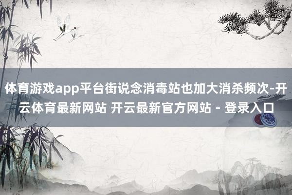 体育游戏app平台街说念消毒站也加大消杀频次-开云体育最新网站 开云最新官方网站 - 登录入口