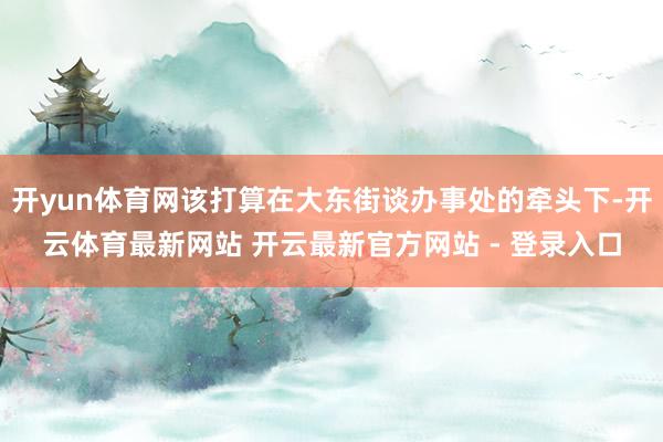 开yun体育网该打算在大东街谈办事处的牵头下-开云体育最新网站 开云最新官方网站 - 登录入口