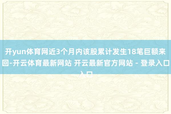 开yun体育网近3个月内该股累计发生18笔巨额来回-开云体育最新网站 开云最新官方网站 - 登录入口