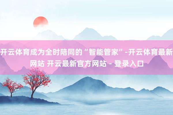 开云体育成为全时陪同的“智能管家”-开云体育最新网站 开云最新官方网站 - 登录入口