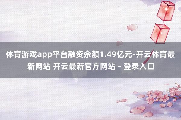 体育游戏app平台融资余额1.49亿元-开云体育最新网站 开云最新官方网站 - 登录入口