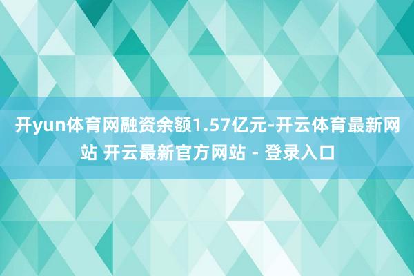 开yun体育网融资余额1.57亿元-开云体育最新网站 开云最新官方网站 - 登录入口