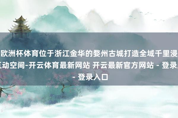 欧洲杯体育位于浙江金华的婺州古城打造全域千里浸式互动空间-开云体育最新网站 开云最新官方网站 - 登录入口