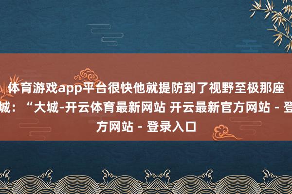 体育游戏app平台很快他就提防到了视野至极那座巍峨古城：“大城-开云体育最新网站 开云最新官方网站 - 登录入口