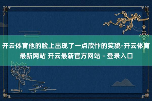 开云体育他的脸上出现了一点欣忭的笑貌-开云体育最新网站 开云最新官方网站 - 登录入口