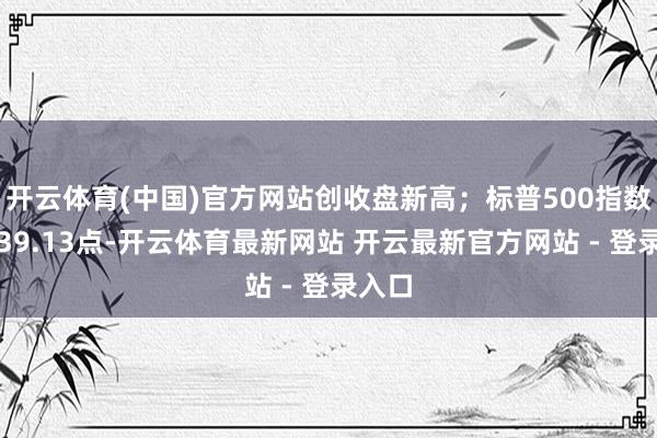 开云体育(中国)官方网站创收盘新高;标普500指数收涨39.13点-开云体育最新网站 开云最新官方网站 - 登录入口