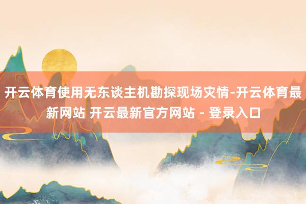 开云体育使用无东谈主机勘探现场灾情-开云体育最新网站 开云最新官方网站 - 登录入口