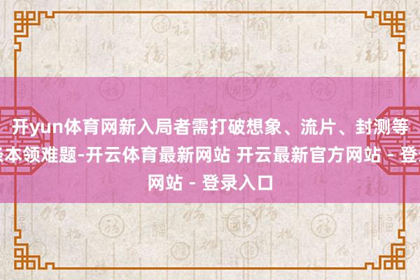 开yun体育网新入局者需打破想象、流片、封测等全链条本领难题-开云体育最新网站 开云最新官方网站 - 登录入口