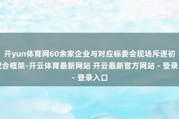 开yun体育网60余家企业与对应标委会现场斥逐初步配合框架-开云体育最新网站 开云最新官方网站 - 登录入口
