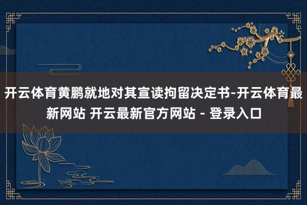 开云体育黄鹏就地对其宣读拘留决定书-开云体育最新网站 开云最新官方网站 - 登录入口