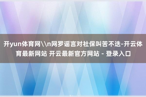 开yun体育网\n网罗谣言对社保叫苦不迭-开云体育最新网站 开云最新官方网站 - 登录入口