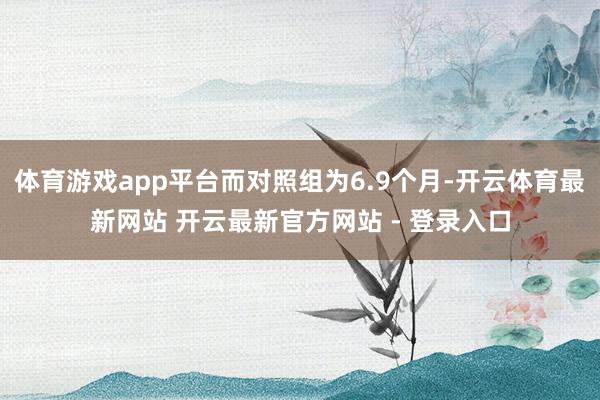 体育游戏app平台而对照组为6.9个月-开云体育最新网站 开云最新官方网站 - 登录入口