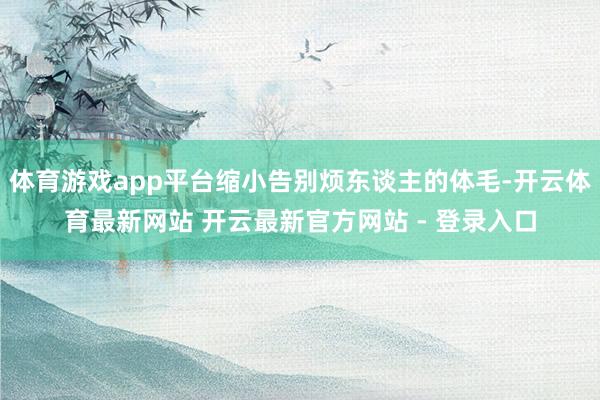 体育游戏app平台缩小告别烦东谈主的体毛-开云体育最新网站 开云最新官方网站 - 登录入口