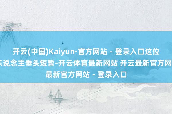 开云(中国)Kaiyun·官方网站 - 登录入口这位37岁的主理东说念主垂头短暂-开云体育最新网站 开云最新官方网站 - 登录入口