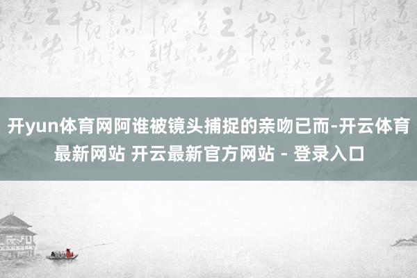开yun体育网阿谁被镜头捕捉的亲吻已而-开云体育最新网站 开云最新官方网站 - 登录入口