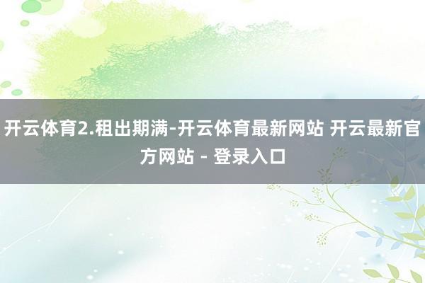 开云体育2.租出期满-开云体育最新网站 开云最新官方网站 - 登录入口