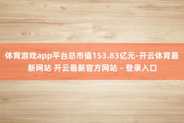体育游戏app平台总市值153.83亿元-开云体育最新网站 开云最新官方网站 - 登录入口
