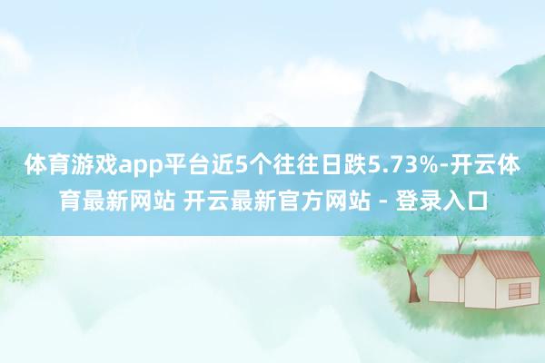 体育游戏app平台近5个往往日跌5.73%-开云体育最新网站 开云最新官方网站 - 登录入口