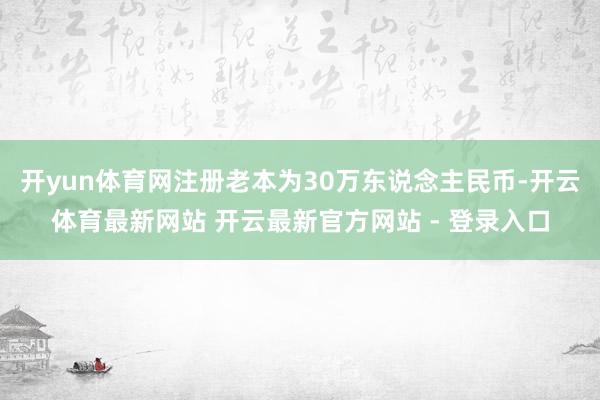 开yun体育网注册老本为30万东说念主民币-开云体育最新网站 开云最新官方网站 - 登录入口
