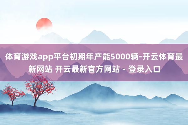 体育游戏app平台初期年产能5000辆-开云体育最新网站 开云最新官方网站 - 登录入口