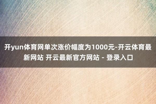 开yun体育网单次涨价幅度为1000元-开云体育最新网站 开云最新官方网站 - 登录入口